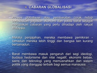 • CABARAN GLOBALISASICABARAN GLOBALISASI
– Proses globalisasi atau pembaratan corak hidupProses globalisasi atau pembaratan corak hidup
berasaskan gagasan ekonomi dan politik barat sejagatberasaskan gagasan ekonomi dan politik barat sejagat
merupakan cabaran yang perlu dihadapi oleh rakyatmerupakan cabaran yang perlu dihadapi oleh rakyat
Malaysia.Malaysia.
– Melalui penjajahan, mereka membawa pemikiran -Melalui penjajahan, mereka membawa pemikiran -
tamadun mereka lebih tinggi dan bangsa lain kurangtamadun mereka lebih tinggi dan bangsa lain kurang
bertamadun.bertamadun.
– Barat membawa masuk pengaruh dari segi ideologi,Barat membawa masuk pengaruh dari segi ideologi,
budaya hedonisme dan nilai negatif, ekonomi bebas,budaya hedonisme dan nilai negatif, ekonomi bebas,
sains dan teknologi yang memusnahkan dan sistemsains dan teknologi yang memusnahkan dan sistem
politik yang dianggap terbaik bagi semua manausia.politik yang dianggap terbaik bagi semua manausia.
 