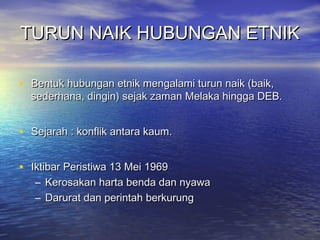 TURUN NAIK HUBUNGAN ETNIKTURUN NAIK HUBUNGAN ETNIK
• Bentuk hubungan etnik mengalami turun naik (baik,Bentuk hubungan etnik mengalami turun naik (baik,
sederhana, dingin) sejak zaman Melaka hingga DEB.sederhana, dingin) sejak zaman Melaka hingga DEB.
• Sejarah : konflik antara kaum.Sejarah : konflik antara kaum.
• Iktibar Peristiwa 13 Mei 1969Iktibar Peristiwa 13 Mei 1969
– Kerosakan harta benda dan nyawaKerosakan harta benda dan nyawa
– Darurat dan perintah berkurungDarurat dan perintah berkurung
 