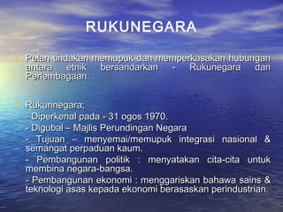 • Pelan tindakan memupuk dan memperkasakan hubunganPelan tindakan memupuk dan memperkasakan hubungan
antara etnik bersandarkan - Rukunegara danantara etnik bersandarkan - Rukunegara dan
Perlembagaan.Perlembagaan.
• Rukunnegara;Rukunnegara;
- Diperkenal pada - 31 ogos 1970.- Diperkenal pada - 31 ogos 1970.
- Digubal – Majlis Perundingan Negara- Digubal – Majlis Perundingan Negara
- Tujuan – menyemai/memupuk integrasi nasional &- Tujuan – menyemai/memupuk integrasi nasional &
semangat perpaduan kaum.semangat perpaduan kaum.
- Pembangunan politik : menyatakan cita-cita untuk- Pembangunan politik : menyatakan cita-cita untuk
membina negara-bangsa.membina negara-bangsa.
- Pembangunan ekonomi : menggariskan bahawa sains &- Pembangunan ekonomi : menggariskan bahawa sains &
teknologi asas kepada ekonomi berasaskan perindustrian.teknologi asas kepada ekonomi berasaskan perindustrian.
RUKUNEGARA
 