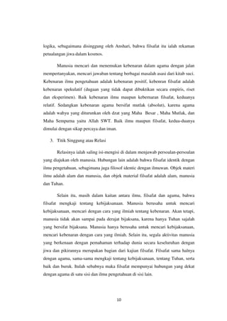10
logika, sebagaimana disinggung oleh Anshari, bahwa filsafat itu ialah rekaman
petualangan jiwa dalam kosmos.
Manusia mencari dan menemukan kebenaran dalam agama dengan jalan
mempertanyakan, mencari jawaban tentang berbagai masalah asasi dari kitab suci.
Kebenaran ilmu pengetahuan adalah kebenaran positif, kebenran filsafat adalah
kebenaran spekulatif (dugaan yang tidak dapat dibuktikan secara empiris, riset
dan eksperimen). Baik kebenaran ilmu maupun kebernaran filsafat, keduanya
relatif. Sedangkan kebenaran agama bersifat mutlak (absolut), karena agama
adalah wahyu yang diturunkan oleh dzat yang Maha Besar , Maha Mutlak, dan
Maha Sempurna yaitu Allah SWT. Baik ilmu maupun filsafat, kedua-duanya
dimulai dengan sikap percaya dan iman.
3. Titik Singgung atau Relasi
Relasinya ialah saling isi-mengisi di dalam menjawab persoalan-persoalan
yang diajukan oleh manusia. Hubungan lain adalah bahwa filsafat identik dengan
ilmu pengetahuan, sebagimana juga filosof identic dengan ilmuwan. Objek materi
ilmu adalah alam dan manusia, dan objek material filsafat adalah alam, manusia
dan Tuhan.
Selain itu, masih dalam kaitan antara ilmu, filsafat dan agama, bahwa
filsafat mengkaji tentang kebijaksanaan. Manusia berusaha untuk mencari
kebijaksanaan, mencari dengan cara yang ilmiah tentang kebenaran. Akan tetapi,
manusia tidak akan sampai pada derajat bijaksana, karena hanya Tuhan sajalah
yang bersifat bijaksana. Manusia hanya berusaha untuk mencari kebijaksanaan,
mencari kebenaran dengan cara yang ilmiah. Selain itu, segala aktivitas manusia
yang berkenaan dengan pemahaman terhadap dunia secara keseluruhan dengan
jiwa dan pikirannya merupakan bagian dari kajian filsafat. Filsafat sama halnya
dengan agama, sama-sama mengkaji tentang kebijaksanaan, tentang Tuhan, serta
baik dan buruk. Itulah sebabnya maka filsafat mempunyai hubungan yang dekat
dengan agama di satu sisi dan ilmu pengetahuan di sisi lain.
 