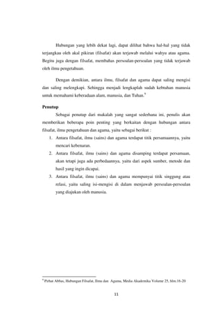 11
Hubungan yang lebih dekat lagi, dapat dilihat bahwa hal-hal yang tidak
terjangkau oleh akal pikiran (filsafat) akan terjawab melalui wahyu atau agama.
Begitu juga dengan filsafat, membahas persoalan-persoalan yang tidak terjawab
oleh ilmu pengetahuan.
Dengan demikian, antara ilmu, filsafat dan agama dapat saling mengisi
dan saling melengkapi. Sehingga menjadi lengkaplah sudah kebtuhan manusia
untuk memahami keberadaan alam, manusia, dan Tuhan.9
Penutup
Sebagai penutup dari makalah yang sangat sederhana ini, penulis akan
memberikan beberapa poin penting yang berkaitan dengan hubungan antara
filsafat, ilmu pengetahuan dan agama, yaitu sebagai berikut :
1. Antara filsafat, ilmu (sains) dan agama terdapat titik persamaannya, yaitu
mencari kebenaran.
2. Antara filsafat, ilmu (sains) dan agama disamping terdapat persamaan,
akan tetapi juga ada perbedaannya, yaitu dari aspek sumber, metode dan
hasil yang ingin dicapai.
3. Antara filsafat, ilmu (sains) dan agama mempunyai titik singgung atau
relasi, yaitu saling isi-mengisi di dalam menjawab persoalan-persoalan
yang diajukan oleh manusia.
9
Pirhat Abbas, Hubungan Filsafat, Ilmu dan Agama, Media Akademika Volume 25, hlm.16-20
 