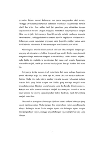 2
persoalan. Dalam mencari kebenaran pun hanya menggunakan akal semata,
sehingga kebenarannya merupakan kebenaran rasionalitas yang tentunya bersifat
relatif dan kritis. Ilmu adalah hasil dari penelitian yang dibuktikan dengan
kegiatan ilmiah melalui tahapan pengujian, pembuktian dan penyesuaian dengan
fakta yang terjadi. Kebenarannya diperoleh melalui melalui pandangan manusia
terhadap realita, sehingga kebenaran tersebut bersifat empiris dan masih relative.
Sedangkan agama merupakan kebenaran yang diperoleh melalui wahyu yang
bersifat intuisi serta rohani. Kebenarannya pun bersifat mutlak dan hakiki.
Manusia pada awal ia dilahirkan tidak tahu dan tidak mengenal dengan apa-
apa yang ada di sekitarnya, bahkan dengan dirinya sendiri. Ketika manusia mulai
mengenal dirinya, kemudian mengenal alam sekitarnya, karena manusia berpikir,
maka ketika itu mulailah ia memikirkan dari mana asal sesuatu, bagaimana
sesuatu bisa terjadi, untuk apa sesuatu itu dikerjakan, dan apa manfaat dari suatu
hal.
Sebenarnya ketika manusia telah mulai tahu dari mana asalnya, bagaimana
proses terjadinya, siapa dia, untuk apa dia, maka ketika itu ia telah berfilsafat.
Karena filsafat itu pada intinya adalah berusaha mencari kebenaran tentang
sesuatu, baik yang ilmiah ataupun non ilmiah, yang nantinya menjadi suatu
kesepakatan untuk diketahui secara bersama-sama dan berlaku dilingkungannya.
Kesepakatan berlaku untuk umum dan menjadi kebiasaan pada komunitas secara
turun temurun hal tersebut yang dinamakan tradisi, dan tradisi itulah berkembang
menjadi suatu ilmu.
Berdasarkan pemaparan diatas dapat dipahami bahwa terdapat hubungan yang
sangat signifikan antara filsafat dengan ilmu pengetahuan (sains), demikian pula
adanya hubungan antara filsafat dengan agama, dan hubungan agama dengan
ilmu pengetahuan (sains), sehingga terjadi hubungan yang saling terkait satu sama
lainnya.
 