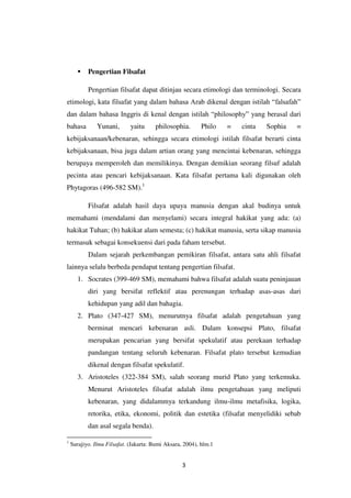 3
 Pengertian Filsafat
Pengertian filsafat dapat ditinjau secara etimologi dan terminologi. Secara
etimologi, kata filsafat yang dalam bahasa Arab dikenal dengan istilah “falsafah”
dan dalam bahasa Inggris di kenal dengan istilah “philosophy” yang berasal dari
bahasa Yunani, yaitu philosophia. Philo = cinta Sophia =
kebijaksanaan/kebenaran, sehingga secara etimologi istilah filsafat berarti cinta
kebijaksanaan, bisa juga dalam artian orang yang mencintai kebenaran, sehingga
berupaya memperoleh dan memilikinya. Dengan demikian seorang filsuf adalah
pecinta atau pencari kebijaksanaan. Kata filsafat pertama kali digunakan oleh
Phytagoras (496-582 SM).1
Filsafat adalah hasil daya upaya manusia dengan akal budinya untuk
memahami (mendalami dan menyelami) secara integral hakikat yang ada: (a)
hakikat Tuhan; (b) hakikat alam semesta; (c) hakikat manusia, serta sikap manusia
termasuk sebagai konsekuensi dari pada faham tersebut.
Dalam sejarah perkembangan pemikiran filsafat, antara satu ahli filsafat
lainnya selalu berbeda pendapat tentang pengertian filsafat.
1. Socrates (399-469 SM), memahami bahwa filsafat adalah suatu peninjauan
diri yang bersifat reflektif atau perenungan terhadap asas-asas dari
kehidupan yang adil dan bahagia.
2. Plato (347-427 SM), menurutnya filsafat adalah pengetahuan yang
berminat mencari kebenaran asli. Dalam konsepsi Plato, filsafat
merupakan pencarian yang bersifat spekulatif atau perekaan terhadap
pandangan tentang seluruh kebenaran. Filsafat plato tersebut kemudian
dikenal dengan filsafat spekulatif.
3. Aristoteles (322-384 SM), salah seorang murid Plato yang terkemuka.
Menurut Aristoteles filsafat adalah ilmu pengetahuan yang meliputi
kebenaran, yang didalammya terkandung ilmu-ilmu metafisika, logika,
retorika, etika, ekonomi, politik dan estetika (filsafat menyelidiki sebab
dan asal segala benda).
1
Surajiyo. Ilmu Filsafat. (Jakarta: Bumi Aksara, 2004), hlm.1
 