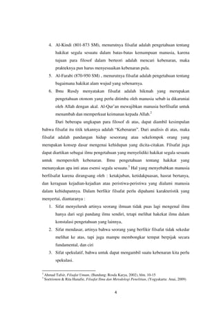 4
4. Al-Kindi (801-873 SM), menurutnya filsafat adalah pengetahuan tentang
hakikat segala sesuatu dalam batas-batas kemampuan manusia, karena
tujuan para filosof dalam berteori adalah mencari kebenaran, maka
prakteknya pun harus menyesuaikan kebenaran pula.
5. Al-Farabi (870-950 SM) , menurutnya filsafat adalah pengetahuan tentang
bagaimana hakikat alam wujud yang sebenarnya.
6. Ibnu Rusdy menyatakan filsafat adalah hikmah yang merupakan
pengetahuan otonom yang perlu ditimba oleh manusia sebab ia dikaruniai
oleh Allah dengan akal. Al-Qur’an mewajibkan manusia berfilsafat untuk
menambah dan memperkuat keimanan kepada Allah.2
Dari beberapa ungkapan para filosof di atas, dapat diambil kesimpulan
bahwa filsafat itu titik tekannya adalah “Kebenaran”. Dari analisis di atas, maka
filsafat adalah pandangan hidup seseorang atau sekelompok orang yang
merupakan konsep dasar mengenai kehidupan yang dicita-citakan. Filsafat juga
dapat diartikan sebagai ilmu pengetahuan yang menyelidiki hakikat segala sesuatu
untuk memperoleh kebenaran. Ilmu pengetahuan tentang hakikat yang
menanyakan apa inti atau esensi segala sesuatu.3
Hal yang menyebabkan manusia
berfilsafat karena dirangsang oleh : ketakjuban, ketidakpuasan, hasrat bertanya,
dan keraguan kejadian-kejadian atau peristiwa-peristiwa yang dialami manusia
dalam kehidupannya. Dalam berfikir filsafat perlu dipahami karakteristik yang
menyertai, diantaranya :
1. Sifat menyeluruh artinya seorang ilmuan tidak puas lagi mengenal ilmu
hanya dari segi pandang ilmu sendiri, tetapi melihat hakekat ilmu dalam
konstalasi pengetahuan yang lainnya,
2. Sifat mendasar, artinya bahwa seorang yang berfikir filsafat tidak sekedar
melihat ke atas, tapi juga mampu membongkar tempat berpijak secara
fundamental, dan ciri
3. Sifat spekulatif, bahwa untuk dapat mengambil suatu kebenaran kita perlu
spekulasi.
2
Ahmad Tafsir, Filsafat Umum, (Bandung: Rosda Karya, 2002), hlm. 10-15
3
Soetrionon & Rita Hanafie, Filsafat Ilmu dan Metodologi Penelitian, (Yogyakarta: Anai, 2009)
 