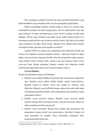 5
Dari serangkaian spekulasi tersebut kita dapat memilih buah pikiran yang
dapat diandalkan yang merupakan titik awal dari penjelajahan pengetahuan.
Dalam menghadapi berbagai masalah hidup di dunia ini, manusia akan
menampilkan berbagai alat untuk mengatasinya. Alat itu adalah pikiran atau akal
yang berfungsi di dalam pembahasannya secara filosofis tentang masalah yang
dihadapi. Pikiran yang manakah yang dapat masuk dalam bidang filsafat ini?,
jawabannya adalah pikiran yang senantiasa bersifat ilmiah. Jadi, pikiran itu adalah
yang mempunyai kerangka ilmiah filsafat. Menurut Prof. Mulder bahwa filsafat
itu berpikir ilmiah, tapi tidak setiap berpikir itu filsafat.4
Apakah filsafat itu sebagai ilmu pengetahuan dan bagaimana bentuk dan
sifatnya bisa dipahami menurut penjelasan berikut : kebenaran filsafat itu dapat
diukur menurut kondisi yang pasti dimiliki oleh ilmu pengetahuan pada umumya,
yang meliputi obyek (sasaran studi), metode (cara atau jalannya studi), sistem
(cara-cara kerja sebagai penunjang jalannya metode) dan kebenaran ilmiah
(obyektif dan dapat diukur baik secara rasional maupun empiris).
- Ciri-ciri Filsafat :
Pemikiran kefilsafatan menurut Ali Mudhofir :
1. Berpikir secara radikal. Radikal berasal dari kata Yunani radix yang berarti
akar. Berpikir secara radikal adalah berpikir sampai keakar-akarnya.
Berpikir sampai ke hakikat, esensi atau sampai ke substansi yang
dipikirkan. Manusia yang berfilsafat dengan akalnya berusaha untuk dapat
menangkap pengetahuan hakiki, yaitu pengetahuan yang mendasari segala
pengetahuan indrawi.
2. Berpikir secara universal (umum). Berpikir secara universal adalah
berpikir tentang hal-hal serta proses-proses yang bersifat umum, dalam arti
tidak memikirkan hal-hal yang parsial.
3. Berpikir secara konseptual. Konsep disini adalah hasil generalisasi dari
pengalaman tentang hal-hal serta proses-proses individual. Dengan ciri
yang konseptual ini, berpikir secara kefilsafatan melampaui batas
pengalaman hidup sehari-hari.
4
Suparlan Suhartono, Dasar-Dasar Filsafat, (Jogjakarta: Ar-Ruzz, 2004), hlm. 113
 