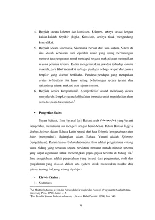 6
4. Berpikir secara koheren dan konsisten. Koheren, artinya sesuai dengan
kaidah-kaidah berpikir (logis). Konsisten, artinya tidak mengandung
kontradiksi.
5. Berpikir secara sistematik. Sistematik berasal dari kata sistem. Sistem di
sini adalah kebulatan dari sejumlah unsur yang saling berhubungan
menurut tata pengaturan untuk mencapai sesuatu maksud atau menunaikan
sesuatu peranan tertentu. Dalam mengemukakan jawaban terhadap sesuatu
masalah, para filsuf memakai berbagai pendapat sebagai wujud dari proses
berpikir yang disebut berfilsafat. Pendapat-pendapat yang merupakan
uraian kefilsafatan itu harus saling berhubungan secara teratur dan
terkandung adanya maksud atau tujuan tertentu.
6. Berpikir secara komprehensif. Komprehensif adalah mencakup secara
menyeluruh. Berpikir secara kefilsafatan berusaha untuk menjelaskan alam
semesta secara keseluruhan.5
 Pengertian Sains
Secara bahasa, Ilmu berasal dari Bahasa arab ( ‫علم‬
-
‫يعلم‬
-
‫علما‬ ) yang berarti
mengetahui, memahami dan mengerti dengan benar-benar. Dalam Bahasa Inggris
disebut Science, dalam Bahasa Latin berasal dari kata Scientia (pengetahuan) atau
Scire (mengetahui). Sedangkan dalam Bahasa Yunani adalah Episteme
(pengetahuan). Dalam kamus Bahasa Indonesia, ilmu adalah pengetahuan tentang
suatu bidang yang tersusun secara bersistem menurut metode-metode tertentu
yang dapat digunakan untuk menerangkan gejala-gejala tertentu di bidang itu.6
Ilmu pengetahuan adalah pengetahuan yang berasal dari pengamatan, studi dan
pengalaman yang disusun dalam satu system untuk menentukan hakikat dan
prinsip tentang hal yang sedang dipelajari.
- Ciri-ciri Sains :
1. Sistematis
5
Ali Mudhofir, Kamus Teori dan Aliran dalam Filsafat dan Teologi, (Yogyakarta: Gadjah Mada
University Press, 1996), hlm.13-15
6
Tim Penulis, Kamus Bahasa Indonesia, (Jakarta: Balai Pustaka: 1998). hlm. 340
 