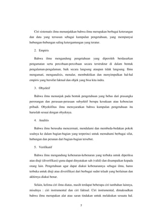 7
Ciri sistematis ilmu menunjukkan bahwa ilmu merupakan berbagai keterangan
dan data yang tersusun sebagai kumpulan pengetahuan, yang mempunyai
hubungan-hubungan saling ketergantungan yang teratur.
2. Empiris
Bahwa ilmu mengandung pengetahuan yang diperoleh berdasarkan
pengamatan serta percobaan-percobaan secara terstruktur di dalam bentuk
pengalaman-pengalaman, baik secara langsung ataupun tidak langsung. Ilmu
mengamati, menganalisis, menalar, membuktikan dan menyimpulkan hal-hal
empiris yang bersifat faktual dan objek yang bisa kita indra.
3. Obyektif
Bahwa ilmu menunjuk pada bentuk pengetahuan yang bebas dari prasangka
perorangan dan perasaan-perasaan subyektif berupa kesukaan atau kebencian
pribadi. Obyektifitas ilmu mensyaratkan bahwa kumpulan pengetahuan itu
haruslah sesuai dengan obyeknya.
4. Analitis
Bahwa ilmu berusaha mencermati, mendalami dan membeda-bedakan pokok
soalnya ke dalam bagian-bagian yang terperinci untuk memahami berbagai sifat,
hubungan dan peranan dari bagian-bagian tersebut.
5. Verifikatif
Bahwa ilmu mengandung kebenaran-kebenaran yang terbuka untuk diperiksa
atau diuji (diverifikasi) guna dapat dinyatakan sah (valid) dan disampaikan kepada
orang lain. Pengetahuan agar dapat diakui kebenarannya sebagai ilmu, harus
terbuka untuk diuji atau diverifikasi dari berbagai sudut telaah yang berlainan dan
akhirnya diakui benar.
Selain, kelima ciri ilmu diatas, masih terdapat beberapa ciri tambahan lainnya,
misalnya : ciri instrumental dan ciri faktual. Ciri instrumental, dimaksudkan
bahwa ilmu merupakan alat atau saran tindakan untuk melakukan sesuatu hal.
 