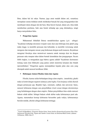 8
Ilmu, dalam hal ini sukar. Namun, juga amat mudah dalam arti, senantiasa
merupakan sarana tindakan untuk melakukan banyak hal yang mengagumkan dan
membanjiri dunia dengan ide-ide baru. Ilmu berciri factual, dalam arti, ilmu tidak
memberikan penilaian, baik atau buruk terhadap apa yang ditelaahnya, tetapi
hanya menyediakan fakta.
 Pengertian Agama
Muhammad Abdullah Darraz mendefinisikan agama (‫)دين‬ sebagai:
”keyakinan terhadap eksistensi (wujud) suatu dzat atau beberapa dzat ghaib yang
maha tinggi, ia memiliki perasaan dan kehendak, ia memiliki wewenang untuk
mengurus dan mengatur urusan yang berkenaan dengan nasib manusia. Keyakinan
mengenai ihwalnya akan memotivasi manusia untuk memuja dzat itu dengan
perasaan suka maupun takut dalam bentuk ketundukan dan pengagungan. Secara
lebih ringkas, ia mengatakan juga bahwa agama adalah “keyakinan (keimanan)
tentang suatu dzat (Ilahiyah) yang pantas untuk menerima ketaatan dan ibadah
(persembahan).7
Pengertian agama menunjukkan kepada jalan atau cara yang
ditempuh untuk mencari keridhoan Allah.
 Hubungan Antara Filsafat, Sains dan Agama
Filsafat, karena selalu berhadapan denga alam empiris, (metafisika, ghaib)
maka ia komit dengan organon (alatnya) yaitu logika. Cara kerjanya selalu diawali
dengan pertanyaan apa. Berpikir logis, sistematis, radikal, dan universal. Sains,
mencari kebenaran dengan cara penyelidikan (riset) sesuai dengan eksistensinya
yang berhubungan dengan alam empiris. Dalam penyelidikan ilmu selalu mencari
hukum sebab akibat. Sebagai hukum sebab akibat maka kebenaranya pasti ada.
Agama, menemukan konsep kebenaran bersumber pada wahyu, kebenarannya
bersifat mutlak, absolut sebagai kebenaran tertinggi.
7
Yusuf Al-Qaradhawy, Pengantar Kajian Islam, Suatu Analisis Komprehensif tentang Pilar-Pilar
Substansial, Karakteristik, Tujuan dan Sumber Acuan Islam, ter.Setiawan Budi Utomo, (Jakarta:
Al-Kautsar, 2000), hlm.15
 