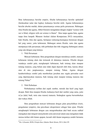 9
Ilmu kebenarannya bersifat empiris, filsafat kebenarannya bersifat spekulatif
(berdasarkan nalar dan logika), keduanya bersifat nisbi. Agama kebenarannya
bersifat absolut mutlak, dalam penentuannya semua perlu perumusan. Hubungan
ilmu filsafat dan agama, Albert Einstein mengatakan dengan singkat “science with
out is blind, religion with out science is blame” Ilmu tanpa agama buta, agama
tanpa ilmu lumpuh. Menurut Anshari (dalam Kompasiana 2012) menyatakan,
baik filsafat, ilmu dan agama, bertujuan (sekurang-kurangnya berurusan dengan
hal yang sama), yaitu kebenaran. Hubungan antara filsafat, sains dan agama
mempunyai titik persamaan, titik perbedaan dan titik singgung (hubungan) antara
yang satu dengan yang lainnya.
1. Titik Persamaan
Mencari kebenaran. Ilmu pengetahuan dengan metodenya sendiri, mencari
kebenaran tentang alam dan termasuk di dalamnya manusia. Filsafat dengan
wataknya sendiri pula, menghampiri kebenaran, baik tentang alam maupun
tentang manusia, yang belum atau tidak dapat dijawab oleh ilmu, karena diluar
atau di atas jangkauannya, ataupun tentang Tuhan. Agama dengan
karakteristiknya sendiri pula memberikan jawaban atas segala persoalan asasi
yang dipertanyakan manusia, baik tentang alam maupun tentang manusia dan
tentang Tuhan.8
2. Titik Perbedaan
Perbedaannya terlihat dari aspek sumber, metode dan hasil yang ingin
dicapai. Baik ilmu maupun filsafat, keduanya hasil dari sumber yang sama, yaitu
ra’yu (akal, budi, rasio atau reason) manusia. Sedangkan agama bersumberkan
dari wahyu Allah.
Ilmu pengetahuan mencari kebenaran dengan jalan penyelidikan (riset),
pengalaman (empiris), dan percobaan (eksperimen) sebagai batu ujian. Filsafat
menghampiri kebenaran dengan cara mengembarakan akal budi secara radikal
(mengakar) dan integral (menyeluruh) serta universal (alami atau mengalam) tidak
merasa terikat oleh ikatan apapun, kecuali oleh ikatan tangannya sendiri bernama
8
Drs. A.Susanto, M.Pd, Filsafat Ilmu, (Jakarta: Bumi Aksara, 2011), hlm.129
 