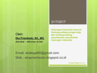 Hubungan Industrial menurut
Undang-undang tenaga kerja
dan Undang-undang
penyelesaian perselisihan
hubungan industrial.
Oleh:
Eka Priambodo, SH., MH.
Advokat – attorney at law
Email: ekalegal99@gmail.com
Web.: ekapriambodo.blogspot.co.id
2/17/2017
ekalegal99@gmail.com
 
