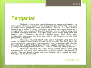 Pengantar
Roda ekonomi memutar menstimulus adanya pasang surutnya ekonomi
masyarakat. Perusahaan secara umum merupakan part of the ring yang dapat
dikatakan mesin penggerak roda perekonomian. Namun, kita perlu melihat
siapakah yang berada di dalam Perusahaan itu sendiri, yang berperan dan yang
menggerakkan roda tersebut. Di dalam Perusahaan tersebut terdapat yang dapat
dikatakan Hubungan Industrial, hubungan yang terjadi antara pengusaha dan
pekerja, saling kerjasama, koordinasi, dengan tujuan yang sama, yaitu
mendapatkan keuntungan dan tentu saja secara tidak langsung memutar roda
perekonomian itu sendiri.
Hubungan industrial adalah satu sistem hubungan yang berbentuk
antara para pelaku dalam proses produksi barang dan/atau jasa yang terdiri dari
unsur pengusaha, pekerja/buruh dan pemerintah yang berdasarkan pada nilai-nilai
Pancasila dan Undang-Undang Dasar Negara Republik Indonesia tahun 1945.
(Undang-undang Republik Indonesia No.13 Tahun 2003 tentang Ketenagakerjaan )
Hubungan industrial tidak selalu mulus, karena banyak faktor yang
mempengaruhi dan pasti akan berdampak terhadap kegiatan perusahaan itu
sendiri. Apa dan bagaimanakah cara menyelesaikan yang menjadi keretakan
hubungan industrial dimaksud?.
2/17/2017
ekalegal99@gmail.com
 
