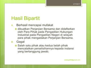Hasil Bipartit
A. Berhasil mencapai mufakat
 dibuatkan Perjanjian Bersama dan didaftarkan
oleh Para Pihak pada Pengadilan Hubungan
Industrial pada Pengadilan Negeri di wilayah
para pihak mengadakan Perjanjian Bersama.
B. Gagal
 Salah satu pihak atau kedua belah pihak
mencatatkan perselisihannya kepada instansi
yang bertanggung jawab;
2/17/2017
ekalegal99@gmail.com
 