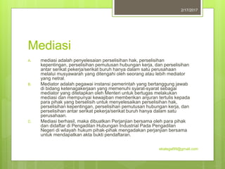 Mediasi
A. mediasi adalah penyelesaian perselisihan hak, perselisihan
kepentingan, perselisihan pemutusan hubungan kerja, dan perselisihan
antar serikat pekerja/serikat buruh hanya dalam satu perusahaan
melalui musyawarah yang ditengahi oleh seorang atau lebih mediator
yang netral.
B. Mediator adalah pegawai instansi pemerintah yang bertanggung jawab
di bidang ketenagakerjaan yang memenuhi syarat-syarat sebagai
mediator yang ditetapkan oleh Menteri untuk bertugas melakukan
mediasi dan mempunyai kewajiban memberikan anjuran tertulis kepada
para pihak yang berselisih untuk menyelesaikan perselisihan hak,
perselisihan kepentingan, perselisihan pemutusan hubungan kerja, dan
perselisihan antar serikat pekerja/serikat buruh hanya dalam satu
perusahaan.
C. Mediasi berhasil, maka dibuatkan Perjanjian bersama oleh para pihak
dan didaftar di Pengadilan Hubungan Industrial Pada Pengadilan
Negeri di wilayah hukum pihak-pihak mengadakan perjanjian bersama
untuk mendapatkan akta bukti pendaftaran.
2/17/2017
ekalegal99@gmail.com
 