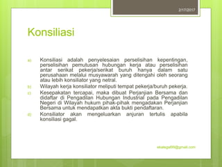 Konsiliasi
a) Konsiliasi adalah penyelesaian perselisihan kepentingan,
perselisihan pemutusan hubungan kerja atau perselisihan
antar serikat pekerja/serikat buruh hanya dalam satu
perusahaan melalui musyawarah yang ditengahi oleh seorang
atau lebih konsiliator yang netral.
b) Wilayah kerja konsiliator meliputi tempat pekerja/buruh pekerja.
c) Kesepakatan tercapai, maka dibuat Perjanjian Bersama dan
didaftar di Pengadilan Hubungan Industrial pada Pengadilan
Negeri di Wilayah hukum pihak-pihak mengadakan Perjanjian
Bersama untuk mendapatkan akta bukti pendaftaran.
d) Konsiliator akan mengeluarkan anjuran tertulis apabila
konsiliasi gagal.
2/17/2017
ekalegal99@gmail.com
 