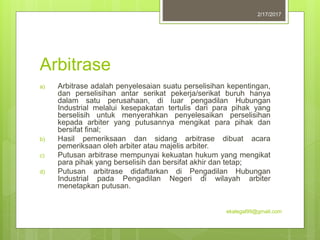 Arbitrase
a) Arbitrase adalah penyelesaian suatu perselisihan kepentingan,
dan perselisihan antar serikat pekerja/serikat buruh hanya
dalam satu perusahaan, di luar pengadilan Hubungan
Industrial melalui kesepakatan tertulis dari para pihak yang
berselisih untuk menyerahkan penyelesaikan perselisihan
kepada arbiter yang putusannya mengikat para pihak dan
bersifat final;
b) Hasil pemeriksaan dan sidang arbitrase dibuat acara
pemeriksaan oleh arbiter atau majelis arbiter.
c) Putusan arbitrase mempunyai kekuatan hukum yang mengikat
para pihak yang berselisih dan bersifat akhir dan tetap;
d) Putusan arbitrase didaftarkan di Pengadilan Hubungan
Industrial pada Pengadilan Negeri di wilayah arbiter
menetapkan putusan.
2/17/2017
ekalegal99@gmail.com
 