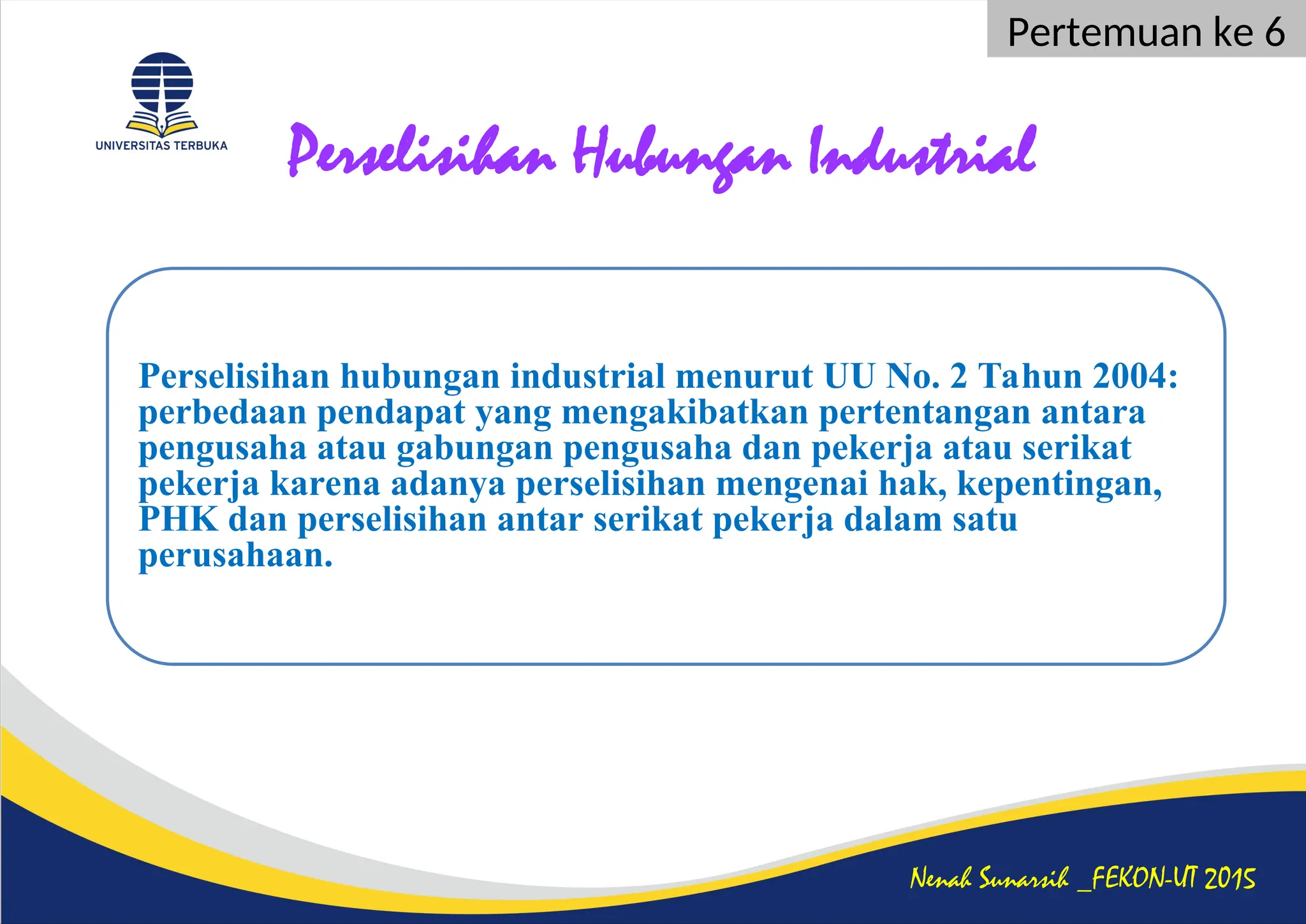 Perselisihan Hubungan Industrial
Nenah Sunarsih _FEKON-UT 2015
Pertemuan ke 6
Perselisihan hubungan industrial menurut UU No. 2 Tahun 2004:
perbedaan pendapat yang mengakibatkan pertentangan antara
pengusaha atau gabungan pengusaha dan pekerja atau serikat
pekerja karena adanya perselisihan mengenai hak, kepentingan,
PHK dan perselisihan antar serikat pekerja dalam satu
perusahaan.
 