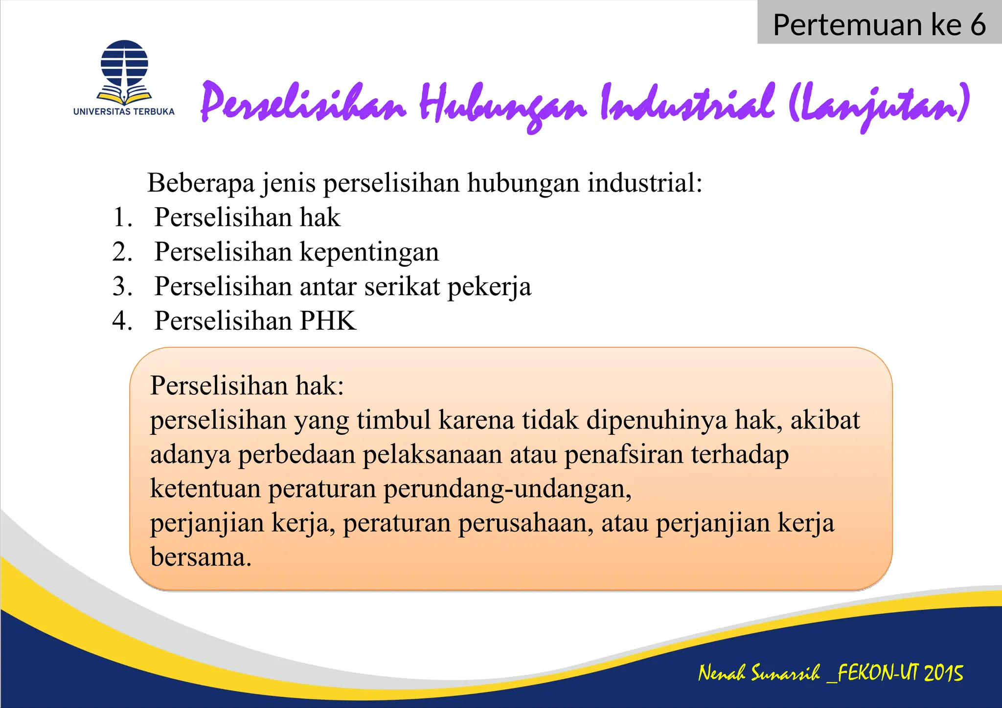 Perselisihan Hubungan Industrial (Lanjutan)
Beberapa jenis perselisihan hubungan industrial:
1. Perselisihan hak
2. Perselisihan kepentingan
3. Perselisihan antar serikat pekerja
4. Perselisihan PHK
Nenah Sunarsih _FEKON-UT 2015
Pertemuan ke 6
Perselisihan hak:
perselisihan yang timbul karena tidak dipenuhinya hak, akibat
adanya perbedaan pelaksanaan atau penafsiran terhadap
ketentuan peraturan perundang-undangan,
perjanjian kerja, peraturan perusahaan, atau perjanjian kerja
bersama.
 