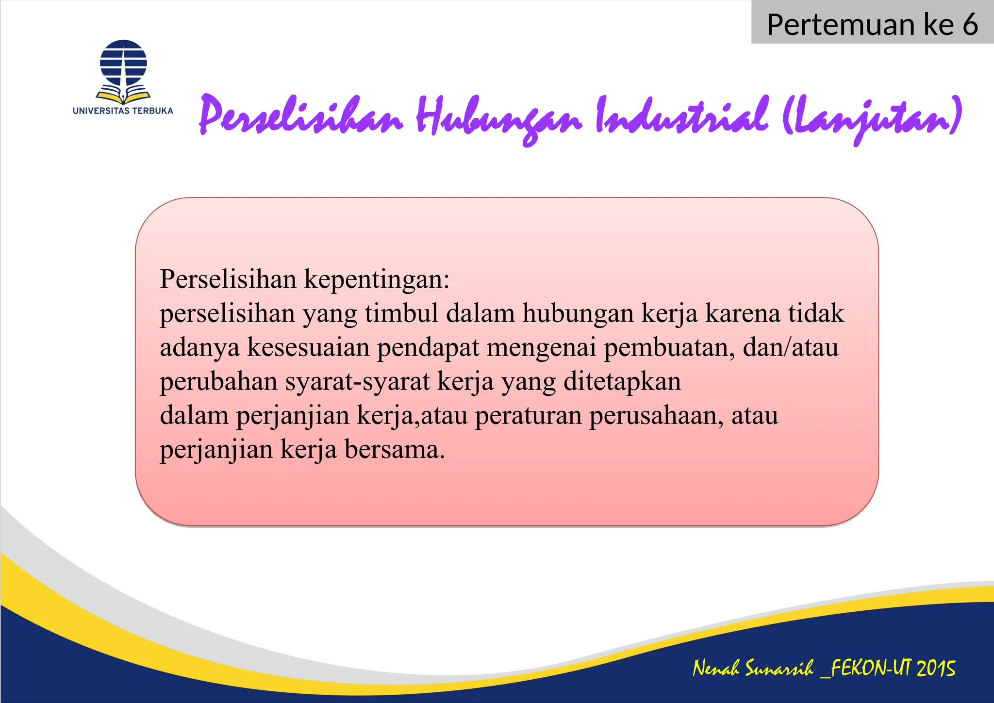 Perselisihan Hubungan Industrial (Lanjutan)
Nenah Sunarsih _FEKON-UT 2015
Pertemuan ke 6
Perselisihan kepentingan:
perselisihan yang timbul dalam hubungan kerja karena tidak
adanya kesesuaian pendapat mengenai pembuatan, dan/atau
perubahan syarat-syarat kerja yang ditetapkan
dalam perjanjian kerja,atau peraturan perusahaan, atau
perjanjian kerja bersama.
 