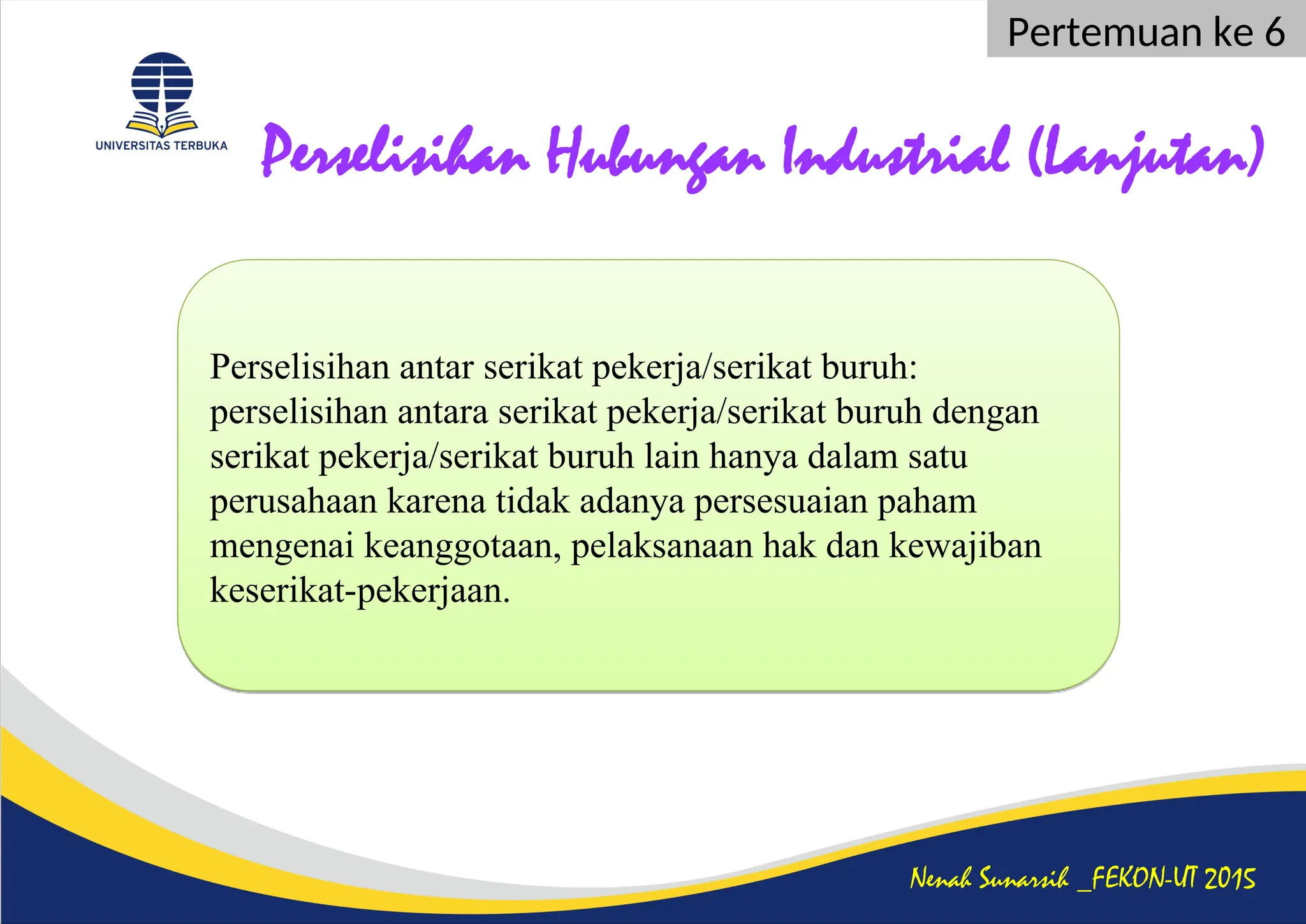 Perselisihan Hubungan Industrial (Lanjutan)
Nenah Sunarsih _FEKON-UT 2015
Pertemuan ke 6
Perselisihan antar serikat pekerja/serikat buruh:
perselisihan antara serikat pekerja/serikat buruh dengan
serikat pekerja/serikat buruh lain hanya dalam satu
perusahaan karena tidak adanya persesuaian paham
mengenai keanggotaan, pelaksanaan hak dan kewajiban
keserikat-pekerjaan.
 
