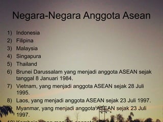 Negara-Negara Anggota Asean
1) Indonesia
2) Filipina
3) Malaysia
4) Singapura
5) Thailand
6) Brunei Darussalam yang menjadi anggota ASEAN sejak
tanggal 8 Januari 1984.
7) Vietnam, yang menjadi anggota ASEAN sejak 28 Juli
1995.
8) Laos, yang menjadi anggota ASEAN sejak 23 Juli 1997.
9) Myanmar, yang menjadi anggota ASEAN sejak 23 Juli
1997.
 