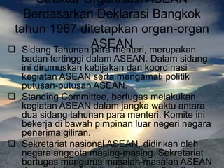 Struktur Organisasi ASEAN
Berdasarkan Deklarasi Bangkok
tahun 1967 ditetapkan organ-organ
ASEAN
 Sidang Tahunan para menteri, merupakan
badan tertinggi dalam ASEAN. Dalam sidang
ini dirumuskan kebijakan dan koordinasi
kegiatan ASEAN serta mengamati politik
putusan-putusan ASEAN.
 Standing Committee, bertugas melakukan
kegiatan ASEAN dalam jangka waktu antara
dua sidang tahunan para menteri. Komite ini
bekerja di bawah pimpinan luar negeri negara
penerima giliran.
 Sekretariat nasional ASEAN, didirikan oleh
negara anggota masing-masing. Sekretariat
bertugas mengurus masalah-masalah ASEAN
 