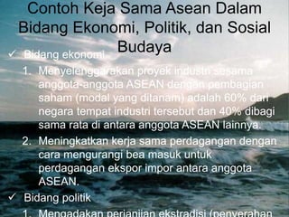 Contoh Keja Sama Asean Dalam
Bidang Ekonomi, Politik, dan Sosial
Budaya
 Bidang ekonomi.
1. Menyelenggarakan proyek industri sesama
anggota-anggota ASEAN dengan pembagian
saham (modal yang ditanam) adalah 60% dari
negara tempat industri tersebut dan 40% dibagi
sama rata di antara anggota ASEAN lainnya.
2. Meningkatkan kerja sama perdagangan dengan
cara mengurangi bea masuk untuk
perdagangan ekspor impor antara anggota
ASEAN.
 Bidang politik
 