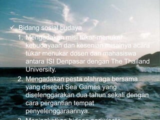  Bidang sosial budaya
1. Mengadakan misi tukar-menukar
kebudayaan dan kesenian misalnya acara
tukar menukar dosen dan mahasiswa
antara ISI Denpasar dengan The Thailand
University.
2. Mengadakan pesta olahraga bersama
yang disebut Sea Games yang
diselenggarakan dua tahun sekali dengan
cara pergantian tempat
penyelenggaraannya.
 