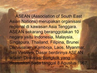 ASEAN (Association of South East
Asian Nations) merupakan organisasi
regional di kawasan Asia Tenggara.
ASEAN sekarang beranggotakan 10
negara yaitu Indonesia, Malaysia,
Singapura, Thailand, Filipina, Brunei
Darussalam, Kamboja, Laos, Myanmar,
dan Vietnam. Dasar berdirinya ASEAN
adalah Deklarasi Bangkok yang
dicetuskan pada tanggal 8 Agustus 1967.
 