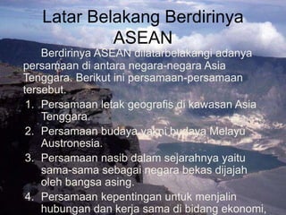 Latar Belakang Berdirinya
ASEAN
Berdirinya ASEAN dilatarbelakangi adanya
persamaan di antara negara-negara Asia
Tenggara. Berikut ini persamaan-persamaan
tersebut.
1. Persamaan letak geografis di kawasan Asia
Tenggara.
2. Persamaan budaya yakni budaya Melayu
Austronesia.
3. Persamaan nasib dalam sejarahnya yaitu
sama-sama sebagai negara bekas dijajah
oleh bangsa asing.
4. Persamaan kepentingan untuk menjalin
hubungan dan kerja sama di bidang ekonomi,
 