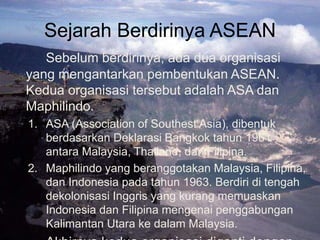 Sejarah Berdirinya ASEAN
Sebelum berdirinya, ada dua organisasi
yang mengantarkan pembentukan ASEAN.
Kedua organisasi tersebut adalah ASA dan
Maphilindo.
1. ASA (Association of Southest Asia), dibentuk
berdasarkan Deklarasi Bangkok tahun 1961
antara Malaysia, Thailand, dan Filipina.
2. Maphilindo yang beranggotakan Malaysia, Filipina,
dan Indonesia pada tahun 1963. Berdiri di tengah
dekolonisasi Inggris yang kurang memuaskan
Indonesia dan Filipina mengenai penggabungan
Kalimantan Utara ke dalam Malaysia.
 