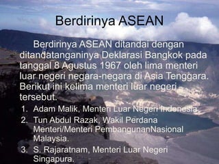 Berdirinya ASEAN
Berdirinya ASEAN ditandai dengan
ditandatanganinya Deklarasi Bangkok pada
tanggal 8 Agustus 1967 oleh lima menteri
luar negeri negara-negara di Asia Tenggara.
Berikut ini kelima menteri luar negeri
tersebut.
1. Adam Malik, Menteri Luar Negeri Indonesia.
2. Tun Abdul Razak, Wakil Perdana
Menteri/Menteri PembangunanNasional
Malaysia.
3. S. Rajaratnam, Menteri Luar Negeri
Singapura.
 