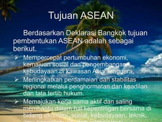 Tujuan ASEAN
Berdasarkan Deklarasi Bangkok tujuan
pembentukan ASEAN adalah sebagai
berikut.
 Mempercepat pertumbuhan ekonomi,
kemajuan sosial dan pengembangan
kebudayaan di kawasan Asia Tenggara.
 Meningkatkan perdamaian dan stabilitas
regional melalui penghormatan dan keadilan
dan tata tertib hukum.
 Memajukan kerja sama aktif dan saling
membantu dalam hal kepentingan bersama di
bidang ekonomi, sosial, kebudayaan, teknik,
 