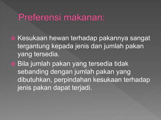  Kesukaan hewan terhadap pakannya sangat
tergantung kepada jenis dan jumlah pakan
yang tersedia.
 Bila jumlah pakan yang tersedia tidak
sebanding dengan jumlah pakan yang
dibutuhkan, perpindahan kesukaan terhadap
jenis pakan dapat terjadi.
 
