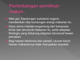  Nilai gizi, Kandungan substansi organic
memberikan nilai kandungan energi makanan itu.
 Daya cerna makaan tergantung dari komposisi
kimia dan structural makanan itu, serta adaptasi
fisiologis yang didukung adaptasi structural hewan
pemakan.
 Bagi hewan herbivora dan parasit, ukuran tubuh
hewan makanannya tidak merupakan masalah.
 