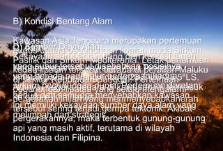 B) Kondisi Bentang Alam
Kawasan Asia Tenggara merupakan pertemuan
gugus utama pegunungan lipatan muda Sirkum
Pasifik dan Sirkum Mediterania. Letak pertemuan
kedua lipatan tersebut berada di perairan Maluku
di sekitar Kepulauan Banggai. Pertemuan
pegunungan lipatan yang selalu mengalami
pergerakan inilah yang menmenyebabkanerah
tersebut sering terjadi gempa tektonik. Akibat
pergerakannya, maka terbentuk gunung-gunung
api yang masih aktif, terutama di wilayah
Indonesia dan Filipina.
C) Iklim
Negara-negara di kawasan Asia Tenggara
terletak pada rentang lintang 23,5°LU-23,5°LS.
Artinya, negara-negara di kawasan ini termasuk
ke dalam iklim tropis.
D) Sumber Daya Alam
Kekayaan sumber tambang dan kondisi tanah
yang subur tersebut disebabkan posisinya
yang berada pada jalur pertemuan kedua
sirkum pegunungan dunia. Pertemuan daratan
benua dan samudra menyebabkan kawasan
ini memiliki kekayaan sumber daya alam yang
melimpah dan strategis.
 