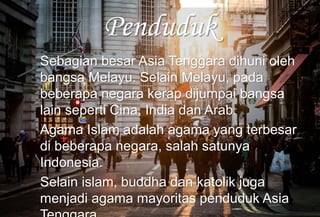 Penduduk
Sebagian besar Asia Tenggara dihuni oleh
bangsa Melayu. Selain Melayu, pada
beberapa negara kerap dijumpai bangsa
lain seperti Cina, India dan Arab.
Agama Islam adalah agama yang terbesar
di beberapa negara, salah satunya
Indonesia.
Selain islam, buddha dan katolik juga
menjadi agama mayoritas penduduk Asia
 