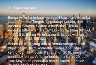 2. Benua Amerika
Benua Amerika terbagi menjadi 4 kawasan; Amerika
Utara, Amerika Tengah, Kepulauan Karibia, dan
Amerika Selatan. Secara Astronomis, Benua
Amerika terletak antara 59° LU – 72° LS dan 36° BB
– 163° BB. Benua Amerika memiliki luas wilayah
kurang lebih 42.195.000
Beberapa iklim yang ada di Benua Amerika; Iklim
tropis basah, Iklim kontential, Iklim stepa, Iklim
kering, dan iklim polar. Pada tahun 2010, jumlah
penduduk benua Amerika berkisar antara 429 juta
jiwa. Mayoritas penduduk benua Amerika adalah
 