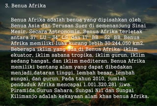 3. Benua Afrika
Benua Afrika adalah benua yang dipisahkan oleh
Benua Asia dan Terusan Suez di semenanjung Sinai
Mesir. Secara Astronomis, Benua Afrika terletak
antara 37° LU – 34° LS, dan 17° BB – 52° BB. Benua
Afrika memiliki luas kurang lebih 30.244.050 km2.
Beberapa iklim yang ada di Benua Afrika; iklim
ekuator, iklim sabana tropika, iklim gurun, iklim
sedang hangat, dan iklim mediteran. Benua Afrika
memiliki bentang alam yang dapat dibedakan
menjadi,dataran tinggi, lembah besar, lembah
sungai, dan gurun. Pada tahun 2010, jumlah
penduduk Afrika mencapai 1.001.320.281 jiwa.
Piramida,Gurun Sahara, Sungai Nil dan Sungai
Kilimanjo adalah kekayaan alam khas benua Afrika.
 