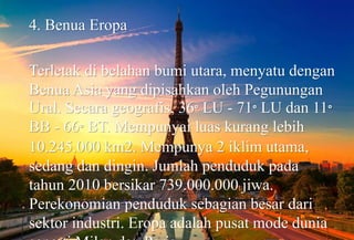 4. Benua Eropa
Terletak di belahan bumi utara, menyatu dengan
Benua Asia yang dipisahkan oleh Pegunungan
Ural. Secara geografis, 36° LU - 71° LU dan 11°
BB - 66° BT. Mempunyai luas kurang lebih
10.245.000 km2. Mempunya 2 iklim utama,
sedang dan dingin. Jumlah penduduk pada
tahun 2010 bersikar 739.000.000 jiwa.
Perekonomian penduduk sebagian besar dari
sektor industri. Eropa adalah pusat mode dunia
 