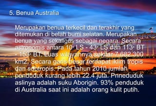 5. Benua Australia
Merupakan benua terkecil dan terakhir yang
ditemukan di belah bumi selatan. Merupakan
benua yang sekaligus sebagai negara. Secara
astronomis antara 10° LS - 43° LS dan 113° BT
- 153° BT. Luas wilayahnya sekitar 7.682.300
km2. Secara garis besar terdapat iklim tropis
dan subtropis. Pada tahun 2010 jumlah
penduduk kurang lebih 22.4 juta. Pnneduduk
aslinya adalah suku Aborigin. 93% penduduk
di Australia saat ini adalah orang kulit putih.
 