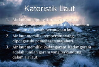 Kateristik Laut
1. Air laut mempunyai arus. Arus air laut
adalah gerakan air laut, baik di permukaan
maupun di bawah permukaan laut.
2. Air laut memiliki temperatur yang
dipengaruhi pemanasan matahari.
3. Air laut memiliki kadar garam. Kadar garam
adalah jumlah garam yang terkandung
dalam air laut.
 