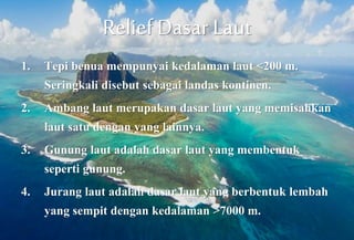 Relief Dasar Laut
1. Tepi benua mempunyai kedalaman laut <200 m.
Seringkali disebut sebagai landas kontinen.
2. Ambang laut merupakan dasar laut yang memisahkan
laut satu dengan yang lainnya.
3. Gunung laut adalah dasar laut yang membentuk
seperti gunung.
4. Jurang laut adalah dasar laut yang berbentuk lembah
yang sempit dengan kedalaman >7000 m.
 