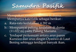 Samudra Pasifik
Merupakan samudra terluas di dunia.
Mempunya kateristik sebagai berikut :
a. Rata-rata kedalaman 4.282 m
b. Mempunyai palung terdalam di dunia
(11.022 m) yaitu Palung Mariana.
c. Terdapat pertemuan antara arus panas
Kursiwo dan arus dingin Oyasiwo di Laut
Bening sehingga terdapat banyak ikan.
 