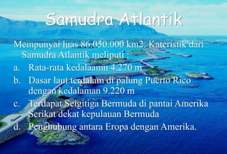 Samudra Atlantik
Mempunyai luas 86.050.000 km2. Kateristik dari
Samudra Atlantik meliputi :
a. Rata-rata kedalaamn 4.270 m
b. Dasar laut terdalam di palung Puerto Rico
dengan kedalaman 9.220 m
c. Terdapat Seigitiga Bermuda di pantai Amerika
Serikat dekat kepulauan Bermuda
d. Penghubung antara Eropa dengan Amerika.
 