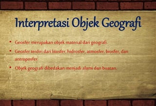 Interpretasi Objek Geografi
• Geosfer merupakan objekmaterialdari geografi.
• Geosfer terdiri dari litosfer,hidrosfer,atmosfer,biosfer,dan
antroposfer.
• Objek geografi dibedakanmenjadialamidanbuatan.
 