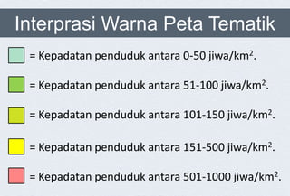 Interprasi Warna Peta Tematik
= Kepadatan penduduk antara 0-50 jiwa/km2.
= Kepadatan penduduk antara 51-100 jiwa/km2.
= Kepadatan penduduk antara 101-150 jiwa/km2.
= Kepadatan penduduk antara 151-500 jiwa/km2.
= Kepadatan penduduk antara 501-1000 jiwa/km2.
 