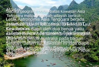 A) letak
Letak Astronomis Asia Tenggara berada
antara 28°LU- 11°LS dan 93°BT-141°BT.
Kawasan ini diapit oleh dua benua yaitu
daratan Benua Asia itu sendiri pada bagian
Utara dan Benua Australia pada bagian
Selatan. Selain itu, kawasan ini juga diapit
oleh dua samudra yaitu Samudra Hindia
dan Samudra Pasifik.
Secara geografis, batas-batas kawasan Asia
Tenggara meliputi wilayah-wilayah berikut:
1) Sebelah Utara= RRC, Teluk Tonkin, dan Laut
Cina Selatan.
2) Sebelah Barat= Bangladesh, Teluk Benggala,
dan Laut Andaman.
3) Sebelah Selatan= Samudra Hindia dan
Australia.
4) Sebelah Timur= Samudra Pasifik dan Papua
Nugini.
 