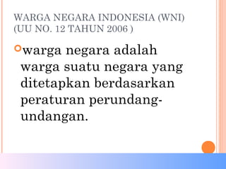 WARGA NEGARA INDONESIA (WNI)
(UU NO. 12 TAHUN 2006 )
warga negara adalah
warga suatu negara yang
ditetapkan berdasarkan
peraturan perundang-
undangan.
 