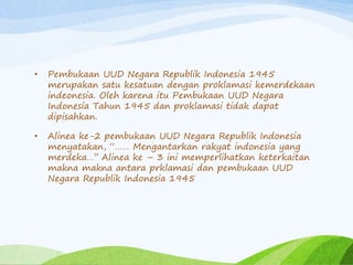 • Pembukaan UUD Negara Republik Indonesia 1945 
merupakan satu kesatuan dengan proklamasi kemerdekaan 
indeonesia. Oleh karena itu Pembukaan UUD Negara 
Indonesia Tahun 1945 dan proklamasi tidak dapat 
dipisahkan. 
• Alinea ke-2 pembukaan UUD Negara Republik Indonesia 
menyatakan, “…… Mengantarkan rakyat indonesia yang 
merdeka…’’ Alinea ke – 3 ini memperlihatkan keterkaitan 
makna makna antara prklamasi dan pembukaan UUD 
Negara Republik Indonesia 1945 
 