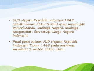 • UUD Negara Republik Indonesia 1945 
adalah hukum dasar tertulis yang mengingat 
pemerintahan, lembaga Negara, lembaga 
masyarakat, dan setiap warga Negara 
Indonesia. 
• Pasal pasal dalam UUD Negara Republik 
Iindonesia Tahun 1945 pada dasarnya 
membuat 2 materi dasar, yaitu: 
 